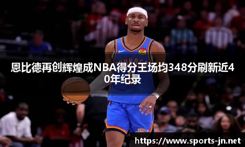 恩比德再创辉煌成NBA得分王场均348分刷新近40年纪录